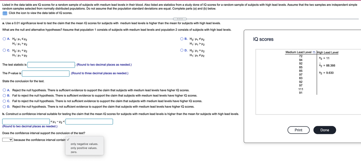 Listed in the data table are IQ scores for a random sample of subjects with medium lead levels in their blood. Also listed are statistics from a study done of IQ scores for a random sample of subjects with high lead levels. Assume that the two samples are independent simple
random samples selected from normally distributed populations. Do not assume that the population standard deviations are equal. Complete parts (a) and (b) below.
Click the icon to view the data table of IQ scores.
a. Use a 0.01 significance level to test the claim that the mean IQ scores for subjects with medium lead levels is higher than the mean for subjects with high lead levels.
What are the null and alternative hypotheses? Assume that population 1 consists of subjects with medium lead levels and population 2 consists of subjects with high lead levels.
A. Ho: H1 SH2
B. Ho: H1 # H2
IQ scores
H1: 44> H2
H4: Hy > H2
OC. Ho: H1 = H2
D. Ho: H1 = H2
Medium Lead Level High Lead Level
H1: H1> H2
H1: 41 # H2
72
n2 = 11
94
92
The test statistic is
(Round to two decimal places as needed.)
X2 = 88.366
85
85
The P-value is
(Round to three decimal places as needed.)
S2 = 9.630
97
83
State the conclusion for the test.
92
97
111
A. Reject the null hypothesis. There is sufficient evidence to support the claim that subjects with medium lead levels have higher IQ scores.
91
B. Fail to reject the null hypothesis. There is sufficient evidence to support the claim that subjects with medium lead levels have higher IQ scores.
C. Fail to reject the null hypothesis. There is not sufficient evidence to support the claim that subjects with medium lead levels have higher IQ scores.
D. Reject the null hypothesis. There is not sufficient evidence to support the claim that subjects with medium lead levels have higher IQ scores.
b. Construct a confidence interval suitable for testing the claim that the mean IQ scores for subjects with medium lead levels is higher than the mean for subjects with high lead levels.
<H1-H2<
(Round to two decimal places as needed.)
Print
Done
Does the confidence interval support the conclusion of the test?
v because the confidence interval contain v
only negative values.
only positive values.
zero.
