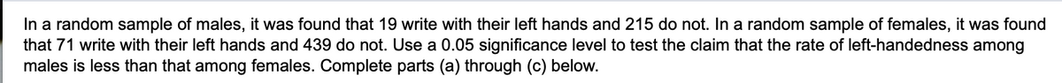 In a random sample of males, it was found that 19 write with their left hands and 215 do not. In a random sample of females, it was found
that 71 write with their left hands and 439 do not. Use a 0.05 significance level to test the claim that the rate of left-handedness among
males is less than that among females. Complete parts (a) through (c) below.

