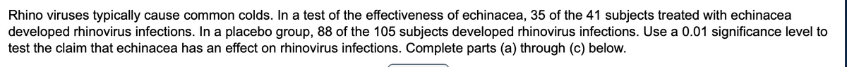 Rhino viruses typically cause common colds. In a test of the effectiveness of echinacea, 35 of the 41 subjects treated with echinacea
developed rhinovirus infections. In a placebo group, 88 of the 105 subjects developed rhinovirus infections. Use a 0.01 significance level to
test the claim that echinacea has an effect on rhinovirus infections. Complete parts (a) through (c) below.
