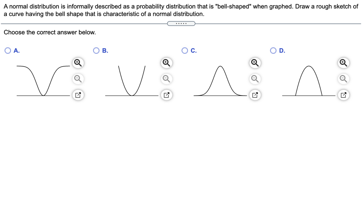 A normal distribution is informally described as a probability distribution that is "bell-shaped" when graphed. Draw a rough sketch of
a curve having the bell shape that is characteristic of a normal distribution.
.....
Choose the correct answer below.
O A.
В.
D.
