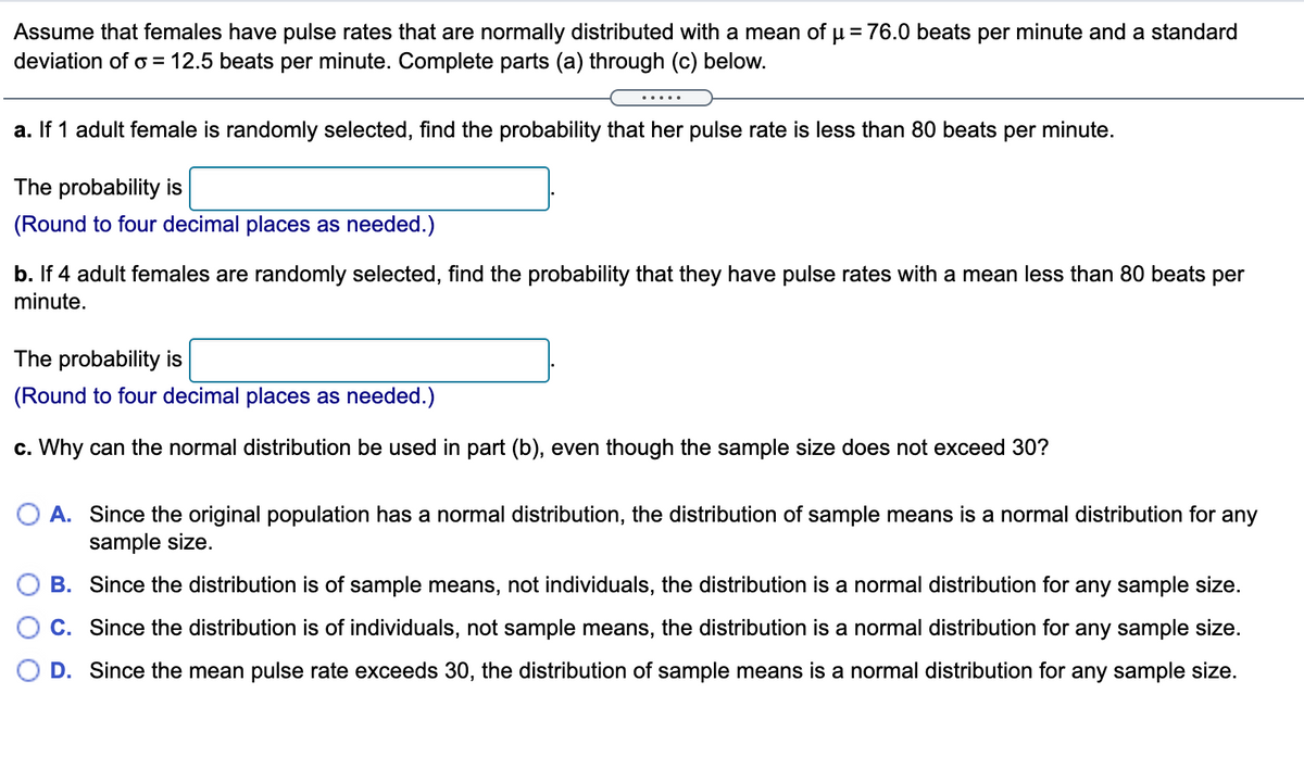 Assume that females have pulse rates that are normally distributed with a mean of u = 76.0 beats per minute and a standard
deviation of o = 12.5 beats per minute. Complete parts (a) through (c) below.
.....
a. If 1 adult female is randomly selected, find the probability that her pulse rate is less than 80 beats per minute.
The probability is
(Round to four decimal places as needed.)
b. If 4 adult females are randomly selected, find the probability that they have pulse rates with a mean less than 80 beats per
minute.
The probability is
(Round to four decimal places as needed.)
c. Why can the normal distribution be used in part (b), even though the sample size does not exceed 30?
A. Since the original population has a normal distribution, the distribution of sample means is a normal distribution for any
sample size.
B. Since the distribution is of sample means, not individuals, the distribution is a normal distribution for any sample size.
C. Since the distribution is of individuals, not sample means, the distribution is a normal distribution for any sample size.
D. Since the mean pulse rate exceeds 30, the distribution of sample means is a normal distribution for any sample size.
