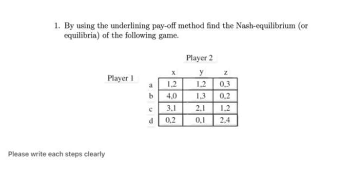 1. By using the underlining pay-off method find the Nash-equilibrium (or
equilibria) of the following game.
Player 2
y
Player 1
a
1,2
1,2
0,3
b
4,0
1,3
0,2
3,1
2,1
1,2
0,2
0,1
2,4
Please write each steps clearly
