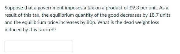 Suppose that a government imposes a tax on a product of £9.3 per unit. As a
result of this tax, the equilibrium quantity of the good decreases by 18.7 units
and the equilibrium price increases by 80p. What is the dead weight loss
induced by this tax in £?
