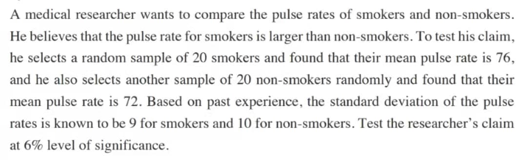 A medical researcher wants to compare the pulse rates of smokers and non-smokers.
He believes that the pulse rate for smokers is larger than non-smokers. To test his claim,
he selects a random sample of 20 smokers and found that their mean pulse rate is 76,
and he also selects another sample of 20 non-smokers randomly and found that their
mean pulse rate is 72. Based on past experience, the standard deviation of the pulse
rates is known to be 9 for smokers and 10 for non-smokers. Test the researcher's claim
at 6% level of significance.
