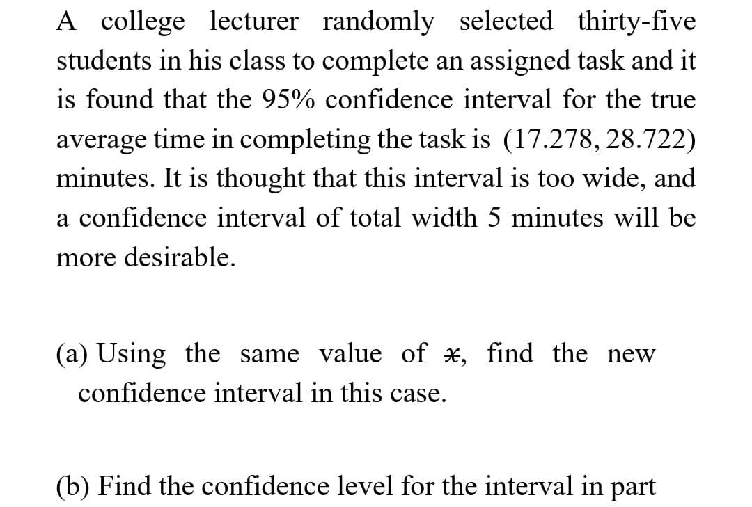 A college lecturer randomly selected thirty-five
students in his class to complete an assigned task and it
is found that the 95% confidence interval for the true
average time in completing the task is (17.278, 28.722)
minutes. It is thought that this interval is too wide, and
a confidence interval of total width 5 minutes will be
more desirable.
(a) Using the same value of x, find the new
confidence interval in this case.
(b) Find the confidence level for the interval in part
