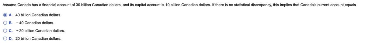 Assume Canada has a financial account of 30 billion Canadian dollars, and its capital account is 10 billion Canadian dollars. If there is no statistical discrepancy, this implies that Canada's current account equals
A. 40 billion Canadian dollars.
B. - 40 Canadian dollars.
C. - 20 billion Canadian dollars.
D. 20 billion Canadian dollars.