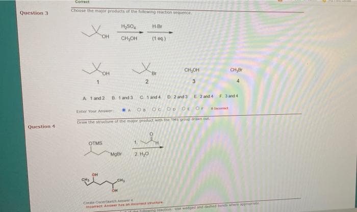 Correct
Choose the major products of the following reaction sequence.
Question 3
H,SO,
H-Br
OH
CH,OH
(1 og)
CH,OH
CH,Br
Br
2
3
A 1 and 2
B. 1 and 3
C 1 and 4
D. 2 and 3
E 2 and 4 F 3 and 4
OB Oc OD
OF
Incorrect
Enter Your Answer:
Draw the structure of the major product with the TMS group drawn out.
Question 4
OTMS
H.
MgBr
2. H,0
он
CH3
CHS
Crate OscerSketc Answer 4
ncorrect: Answer has an incorrect swutture
Inliowing reaction Use wedged and dashed bonds where appropeate
