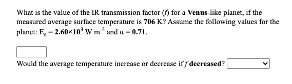 What is the value of the IR transmission factor (f) for a Venus-like planet, if the
measured average surface temperature is 706 K? Assume the following values for the
planet: E, = 2.60x10³ W m² and a = 0.71.
Would the average temperature increase or decrease if f decreased?
