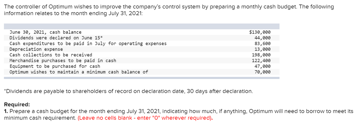 The controller of Optimum wishes to improve the company's control system by preparing a monthly cash budget. The following
information relates to the month ending July 31, 2021:
June 30, 2021, cash balance
Dividends were declared on June 15*
$130,000
44, 000
83,600
13,000
198,000
122,400
47,000
70, 000
Cash expenditures to be paid in July for operating expenses
Depreciation expense
Cash collections to be received
Merchandise purchases to be paid in cash
Equipment to be purchased for cash
Optimum wishes to maintain a minimum cash balance of
*Dividends are payable to shareholders of record on declaration date, 30 days after declaration.
Required:
1. Prepare a cash budget for the month ending July 31, 2021, indicating how much, if anything, Optimum will need to borrow to meet its
minimum cash requirement. (Leave no cells blank - enter "O" wherever required).
