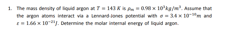 1. The mass density of liquid argon at T = 143 K is pm = 0.98 × 10³kg/m³. Assume that
the argon atoms interact via a Lennard-Jones potential with o = 3.4 × 10-10m and
ɛ = 1.66 × 10-21/. Determine the molar internal energy of liquid argon.
