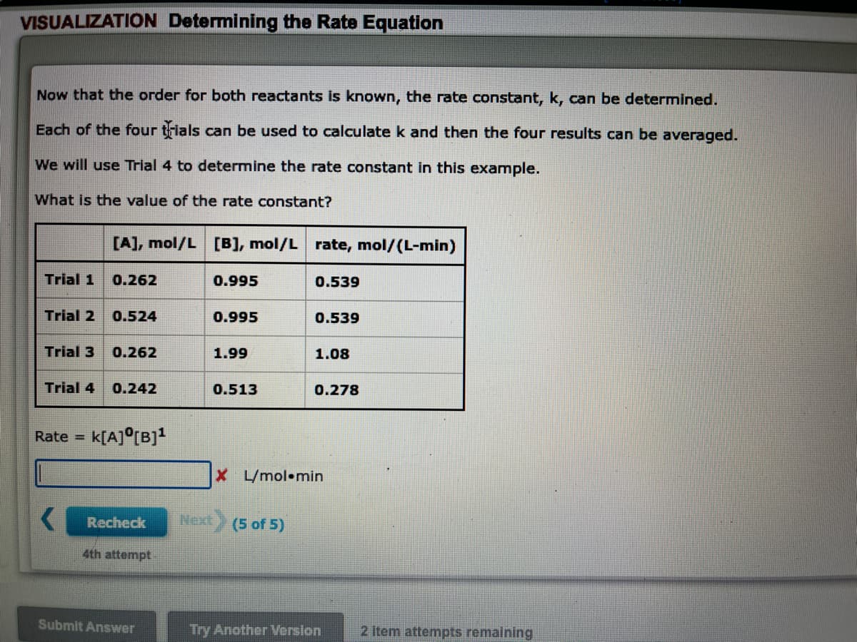 VISUALIZATION Determining the Rate Equation
Now that the order for both reactants is known, the rate constant, k, can be determined.
Each of the four trials can be used to calculate k and then the four results can be averaged.
We will use Trial 4 to determine the rate constant in this example.
What is the value of the rate constant?
[A], mol/L [B], mol/L rate, mol/(L-min)
Trial 1
0.262
0.995
0.539
Trial 2
0.524
0.995
0.539
Trial 3
0.262
1.99
1.08
Trial 4
0.242
0.513
0.278
Rate =
K[A]°[B]!
X L/mol•min
Recheck
Next
(5 of 5)
4th attempt
Submit Answer
Try Another Verslon
2 item attempts remalning
