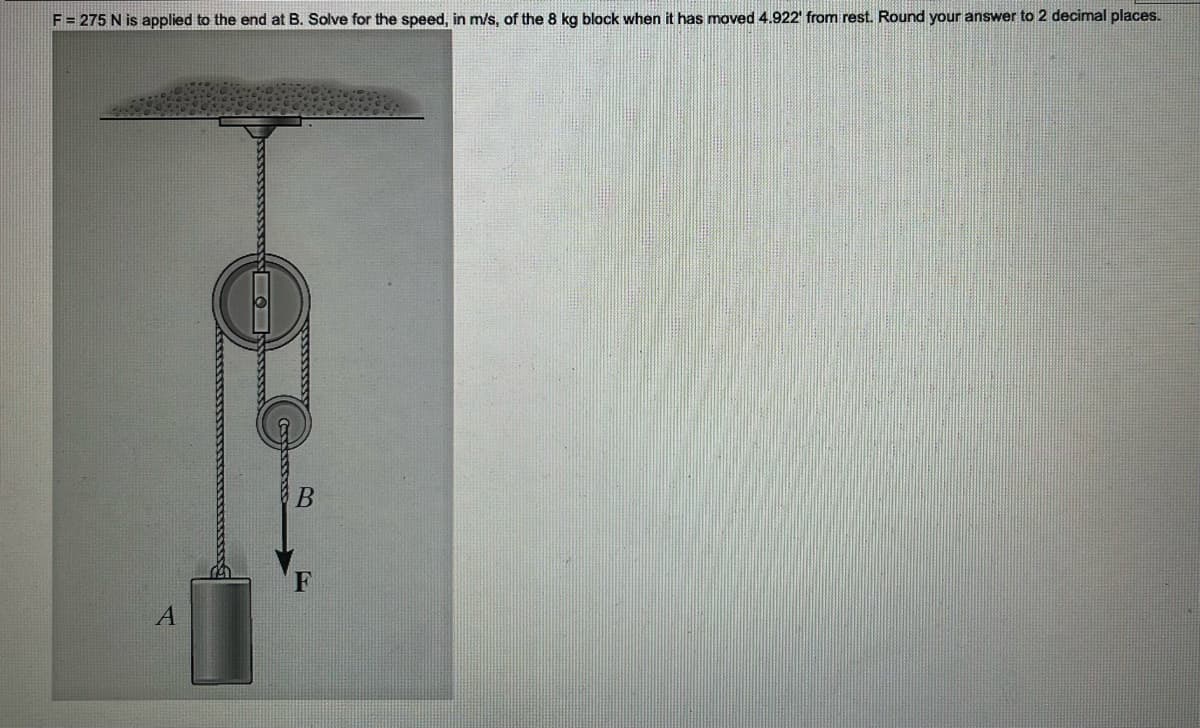 F = 275 N is applied to the end at B. Solve for the speed, in m/s, of the 8 kg block when it has moved 4.922' from rest. Round your answer to 2 decimal places.
A
wwwwwwww
B
F