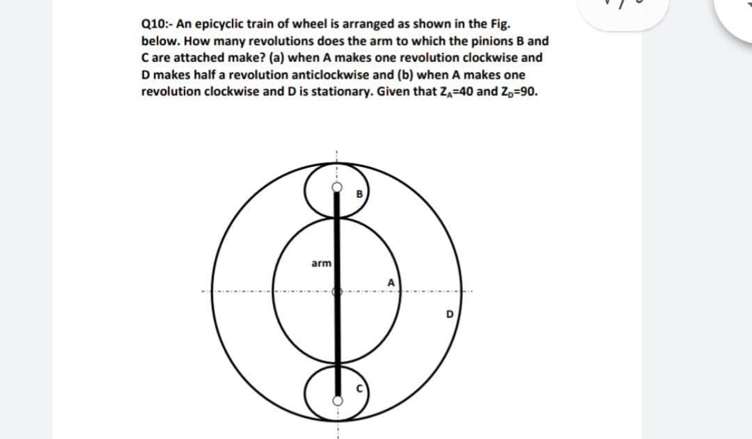 Q10:- An epicyclic train of wheel is arranged as shown in the Fig.
below. How many revolutions does the arm to which the pinions B and
C are attached make? (a) when A makes one revolution clockwise and
D makes half a revolution anticlockwise and (b) when A makes one
revolution clockwise and D is stationary. Given that ZA=40 and Z,=90.
arm
D
