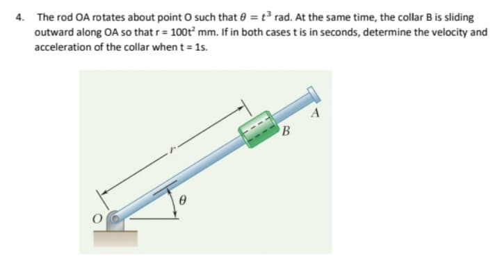 4. The rod OA rotates about point such that e = t3 rad. At the same time, the collar B is sliding
outward along OA so that r = 100t mm. If in both cases t is in seconds, determine the velocity and
acceleration of the collar when t = 1s.
