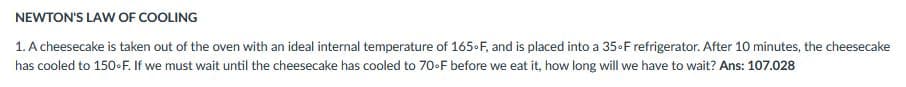 NEWTON'S LAW OF COOLING
1. A cheesecake is taken out of the oven with an ideal internal temperature of 165-F, and is placed into a 35-F refrigerator. After 10 minutes, the cheesecake
has cooled to 150-F. If we must wait until the cheesecake has cooled to 70-F before we eat it, how long will we have to wait? Ans: 107.028