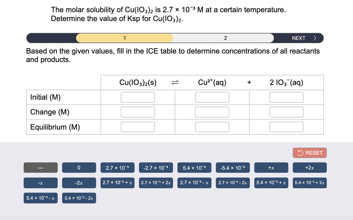 The molar solubility of Cu(IO3)2 is 2.7 x 103 M at a certain temperature.
Determine the value of Ksp for Cu(lO3)2.
1
NEXT
Based on the given values, fill in the ICE table to determine concentrations of all reactants
and products.
Cu(1O3)2(s)
Cu2*(aq)
2 103 (aq)
+
Initial (M)
Change (M)
Equilibrium (M)
5 RESET
2.7 x 103
-2.7 x 103
5.4 x 103
-5.4 x 103
+x
+2x
-X
-2x
2.7 x 103 + x
2.7 x 103 + 2x
2.7 x 103 - x
2.7 x 103 - 2x
5.4 x 10-3 +х
5.4 x 103 + 2x
5.4 x 103 - х
5.4 x 103 - 2x
1L
