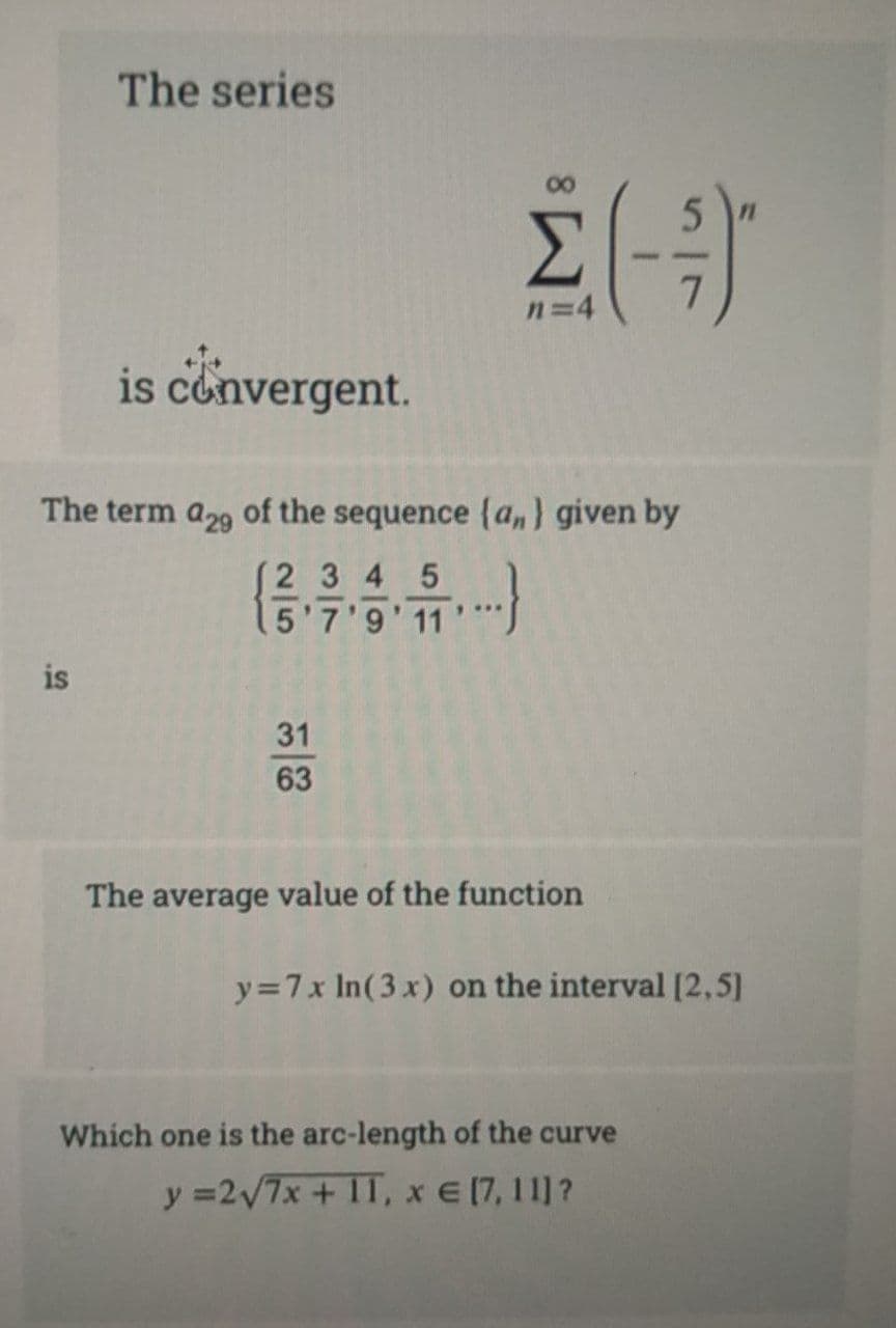 The series
n=4
is convergent.
The term a29 of the sequence {a,) given by
(2 3 4 5
15'7'9' 11
is
31
63
The average value of the function
y=7x In(3x) on the interval [2,5]
Which one is the arc-length of the curve
y =2/7x + 11,
x E (7, 11]?
