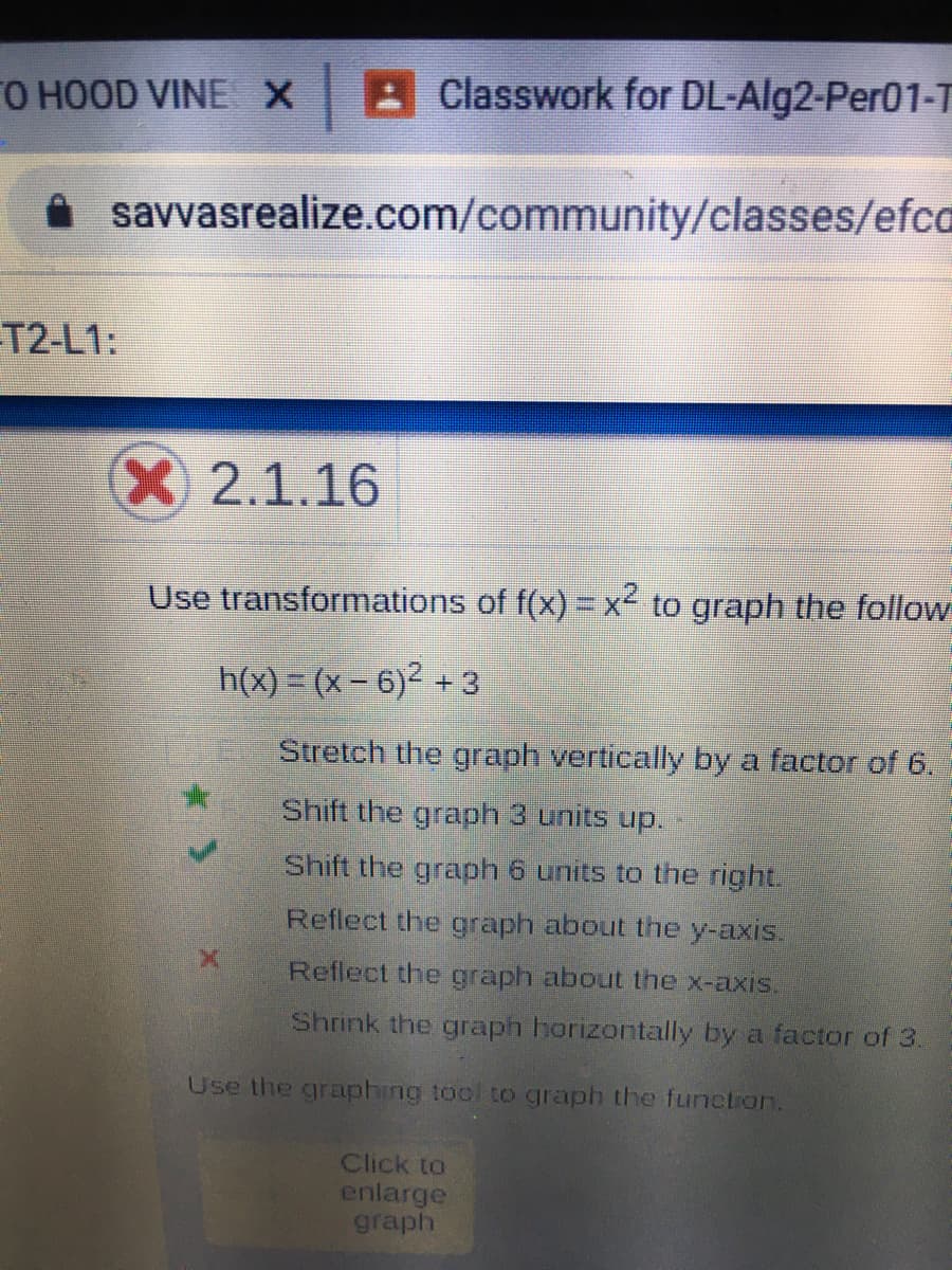 FO HOOD VINE X Classwork for DL-Alg2-Per01-T
savvasrealize.com/community/classes/efca
T2-L1:
X2.1.16
Use transformations of f(x) =x² to graph the follow
h(x) = (x – 6)² + 3
Stretch the graph vertically by a factor of 6.
Shift the graph 3 units up.
Shift the graph 6 units to the right.
Reflect the graph about the y-axis.
Reflect the graph about the x-axis.
Shrink the graph horizontally by a factor of 3.
Use the graphing tool to graph the function.
Click to
enlarge
graph
