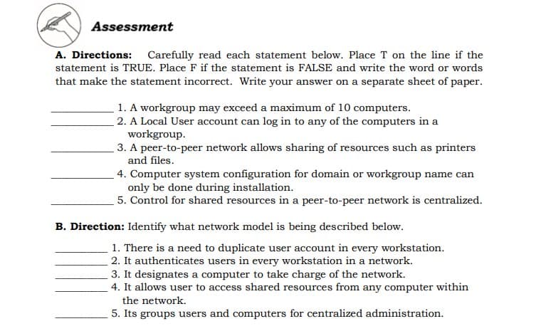 Assessment
A. Directions: Carefully read each statement below. Place T on the line if the
statement is TRUE. Place F if the statement is FALSE and write the word or words
that make the statement incorrect. Write your answer on a separate sheet of paper.
1. A workgroup may exceed a maximum of 10 computers.
2. A Local User account can log in to any of the computers in a
workgroup.
3. A peer-to-peer network allows sharing of resources such as printers
and files.
4. Computer system configuration for domain or workgroup name can
only be done during installation.
5. Control for shared resources in a peer-to-peer network is centralized.
B. Direction: Identify what network model is being described below.
1. There is a need to duplicate user account in every workstation.
2. It authenticates users in every workstation in a network.
3. It designates a computer to take charge of the network.
4. It allows user to access shared resources from any computer within
the network.
5. Its groups users and computers for centralized administration.

