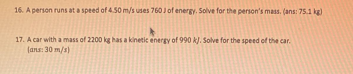 16. A person runs at a speed of 4.50 m/s uses 760 Jof energy. Solve for the person's mass. (ans: 75.1 kg)
17. A car with a mass of 2200 kg has a kinetic energy of 990 k). Solve for the speed of the car.
(ans: 30 m/s)
