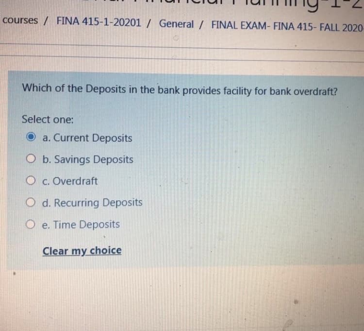 courses / FINA 415-1-20201 / General/ FINAL EXAM- FINA 415- FALL 2020-
Which of the Deposits in the bank provides facility for bank overdraft?
Select one:
O a. Current Deposits
O b. Savings Deposits
O c. Overdraft
O d. Recurring Deposits
O e. Time Deposits
Clear my choice
