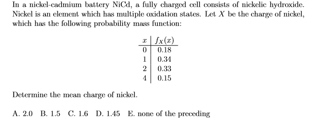 In a nickel-cadmium battery NiCd, a fully charged cell consists of nickelic hydroxide.
Nickel is an element which has multiple oxidation states. Let X be the charge of nickel,
which has the following probability mass function:
1| fx(x)
0.18
1
0.34
0.33
4
0.15
Determine the mean charge of nickel.
A. 2.0 B. 1.5 C. 1.6 D. 1.45 E. none of the preceding
