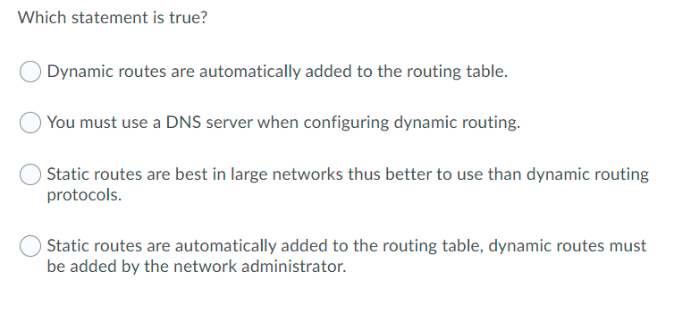 Which statement is true?
Dynamic routes are automatically added to the routing table.
You must use a DNS server when configuring dynamic routing.
Static routes are best in large networks thus better to use than dynamic routing
protocols.
Static routes are automatically added to the routing table, dynamic routes must
be added by the network administrator.
