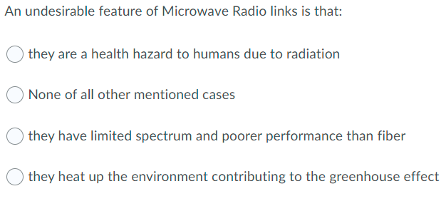 An undesirable feature of Microwave Radio links is that:
they are a health hazard to humans due to radiation
None of all other mentioned cases
they have limited spectrum and poorer performance than fiber
they heat up the environment contributing to the greenhouse effect
