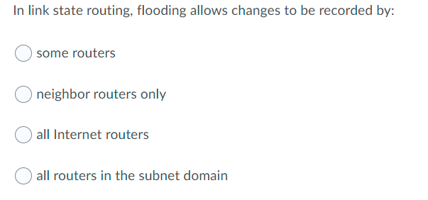In link state routing, flooding allows changes to be recorded by:
some routers
neighbor routers only
all Internet routers
all routers in the subnet domain
