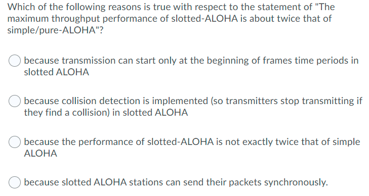 Which of the following reasons is true with respect to the statement of "The
maximum throughput performance of slotted-ALOHA is about twice that of
simple/pure-ALOHA"?
because transmission can start only at the beginning of frames time periods in
slotted ALOHA
because collision detection is implemented (so transmitters stop transmitting if
they find a collision) in slotted ALOHA
because the performance of slotted-ALOHA is not exactly twice that of simple
ALOHA
because slotted ALOHA stations can send their packets synchronously.
