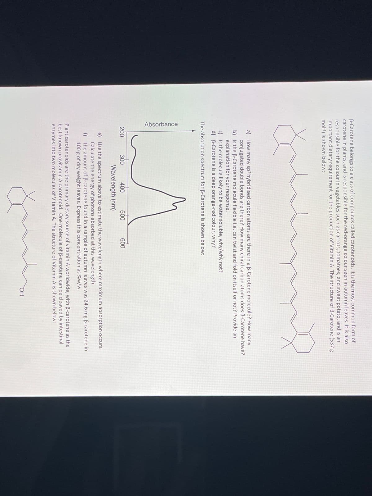 Absorbance
B-Carotene belongs to a class of compounds called carotenoids. It is the most common form of
carotene in plants, and is responsible for the red-orange colour seen in autumn leaves. It is also
responsible for the colour in vegetables such as carrots, tomatoes, and sweet potato, and is an
important dietary requirement for the production of Vitamin A. The structure of B-Carotene (537 g
mol-1) is shown below:
a) How many sp2 hybridised carbon atoms are there in a B-Carotene molecule? How many
conjugated double bonds are there? How many chiral carbon atoms does B-Carotene have?
b) Is the B-Carotene molecule flexible i.e.can twist and fold on itself or not? Provide an
explanation for your response.
c) Is the molecule likely to be water soluble, why/why not?
d) B-Carotene is a deep orange-red colour, why?
The absorption spectrum for B-Carotene is shown below:
200
300
400
500
600
Wavelength (nm)
e) Use the spectrum above to estimate the wavelength where maximum absorption occurs.
Calculate the energy of photons absorbed at this wavelength.
f) The amount of B-carotene found in a sample of autumn leaves was 24.6 mg B-carotene in
100 g of dry weight leaves. Express this concentration as %w/w.
Plant carotenoids are the primary dietary source of vitamin A worldwide, with B-carotene as the
best-known provitamin A carotenoid. One molecule of B-carotene can be cleaved by intestinal
enzymes into two molecules of Vitamin A. The structure of Vitamin A is shown below:
HO,
