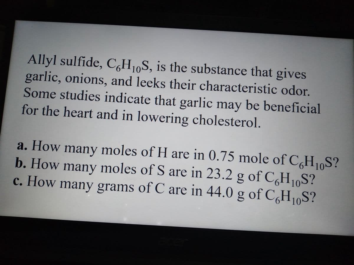 Allyl sulfide, C6H10S, is the substance that gives
garlic, onions, and leeks their characteristic odor.
Some studies indicate that garlic may be beneficial
for the heart and in lowering cholesterol.
a. How many moles of H are in 0.75 mole of C6H10S?
b. How many moles of S are in 23.2 g of C6H₁0S?
c. How many grams of C are in 44.0 g of C6H₁0S?
