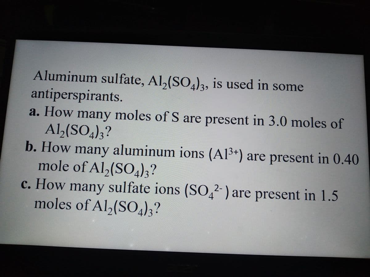Aluminum sulfate, Al₂(SO4)3, is used in some
antiperspirants.
are present in 0.40
a. How many moles of S are present in 3.0 moles of
Al₂(SO4)3?
b. How many aluminum ions (Al³+)
13+)
mole of Al₂(SO4)3?
c. How many sulfate ions (SO42-) are present in 1.5
moles of Al2(SO4)3?