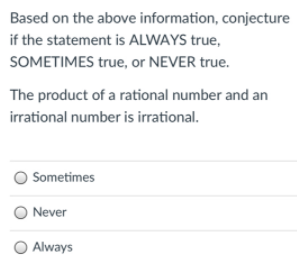 Based on the above information, conjecture
if the statement is ALWAYS true,
SOMETIMES true, or NEVER true.
The product of a rational number and an
irrational number is irrational.
Sometimes
O Never
O Always
