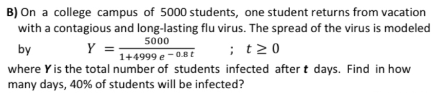 B) On a college campus of 5000 students, one student returns from vacation
with a contagious and long-lasting flu virus. The spread of the virus is modeled
5000
by
Y =
;t>0
1+4999 e – 0.8 t
where Y is the total number of students infected after t days. Find in how
many days, 40% of students will be infected?
