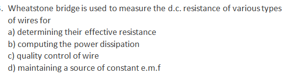 . Wheatstone bridge is used to measure the d.c. resistance of varioustypes
of wires for
a) determining their effective resistance
b) computing the power dissipation
c) quality control of wire
d) maintaining a source of constant e.m.f
