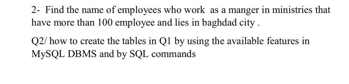 2- Find the name of employees who work as a manger in ministries that
have more than 100 employee and lies in baghdad city.
Q2/ how to create the tables in Q1 by using the available features in
MYSQL DBMS and by SQL commands
