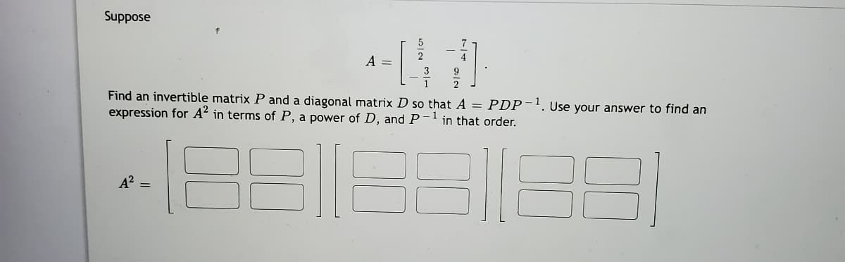 Suppose
A =
9
1
2
Find an invertible matrix P and a diagonal matrix D so that A = PDP-'. Use your answer to find an
expression for A in terms of P, a power of D, and P-lin that order.
1
A? =
