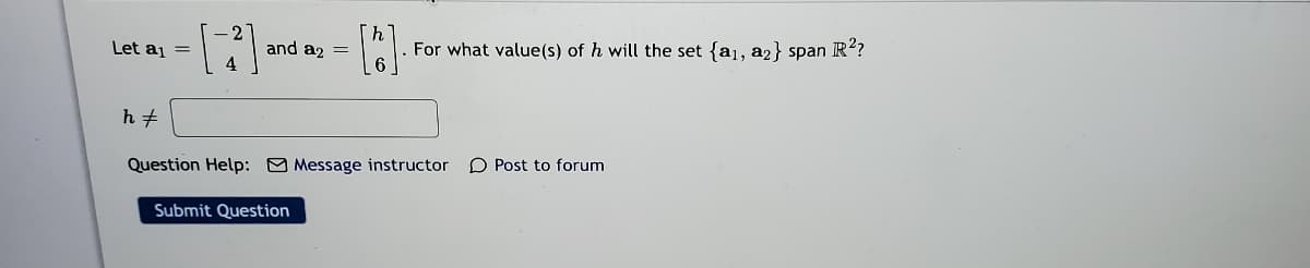 「ん
For what value(s) of h will the set {a1, a2} span R?
Let aj =
and az =
Question Help: O Message instructor
O Post to forum
Submit Question
