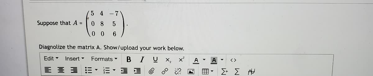 5 4 -7
Suppose that A =
0 8
0 0
Diagnolize the matrix A. Show/upload your work below.
Edit -
Insert -
Formats
В I
U X,
A
A
<>
Σ Σ
