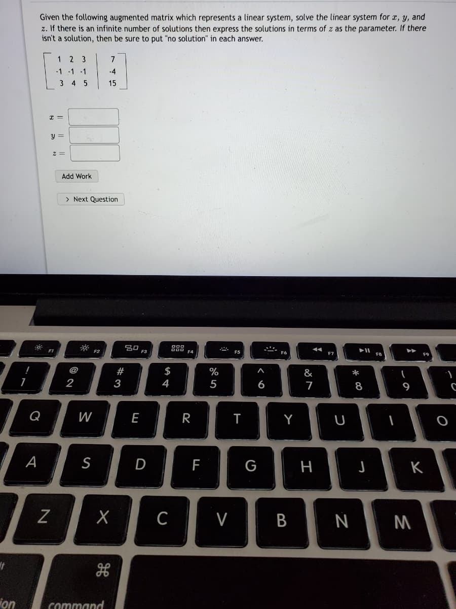 Given the following augmented matrix which represents a linear system, solve the linear system for x, y, and
z. If there is an infinite number of solutions then express the solutions in terms of z as the parameter. If there
isn't a solution, then be sure to put "no solution" in each answer.
1
2 3
7
-1 -1 -1
-4
3 4 5
15
Add Work
> Next Question
F3
F7
F8
F9
!
@
#
$
%
&
*
1
2
3
4
5
6
7
8
Q
W
E
R
Y
A
S
D
G
H
K
C
V
on
command
しの
B
