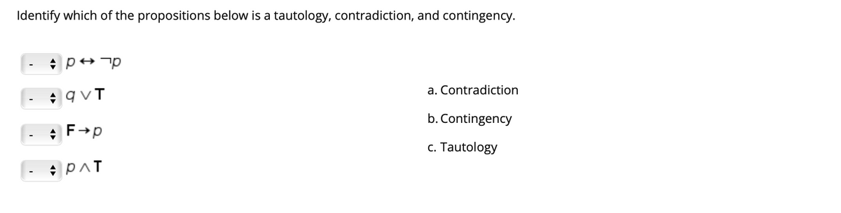Identify which of the propositions below is a tautology, contradiction, and contingency.
* qvT
a. Contradiction
b. Contingency
* F→p
c. Tautology
|- + PAT
