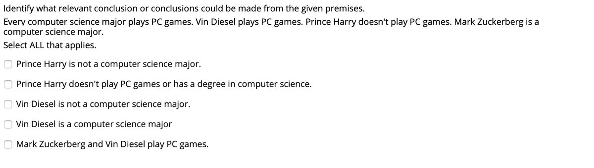 Identify what relevant conclusion or conclusions could be made from the given premises.
Every computer science major plays PC games. Vin Diesel plays PC games. Prince Harry doesn't play PC games. Mark Zuckerberg is a
computer science major.
Select ALL that applies.
Prince Harry is not a computer science major.
Prince Harry doesn't play PC games or has a degree in computer science.
Vin Diesel is not a computer science major.
Vin Diesel is a computer science major
Mark Zuckerberg and Vin Diesel play PC games.
O O O O
