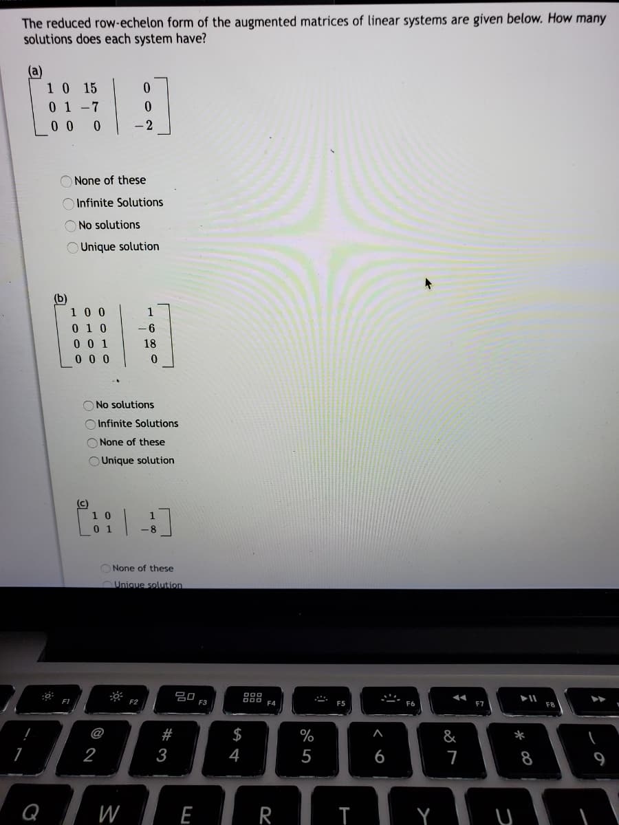 The reduced row-echelon form of the augmented matrices of linear systems are given below. How many
solutions does each system have?
(a)
10 15
0 1-7
0 0 0
-2
O None of these
O Infinite Solutions
O No solutions
Unique solution
(b)
100
1
0 1 0
0 0 1
0 0 0
- 6
18
O No solutions
O Infinite Solutions
O None of these
Unique solution
(c)
1 0
0 1
-8
None of these
OUnique solution
吕0
F3
F1
F2
000 F4
F5
F7
F8
@
#
$
%
&
*
2
3
4
5
6
7
9
Q wE R
W
