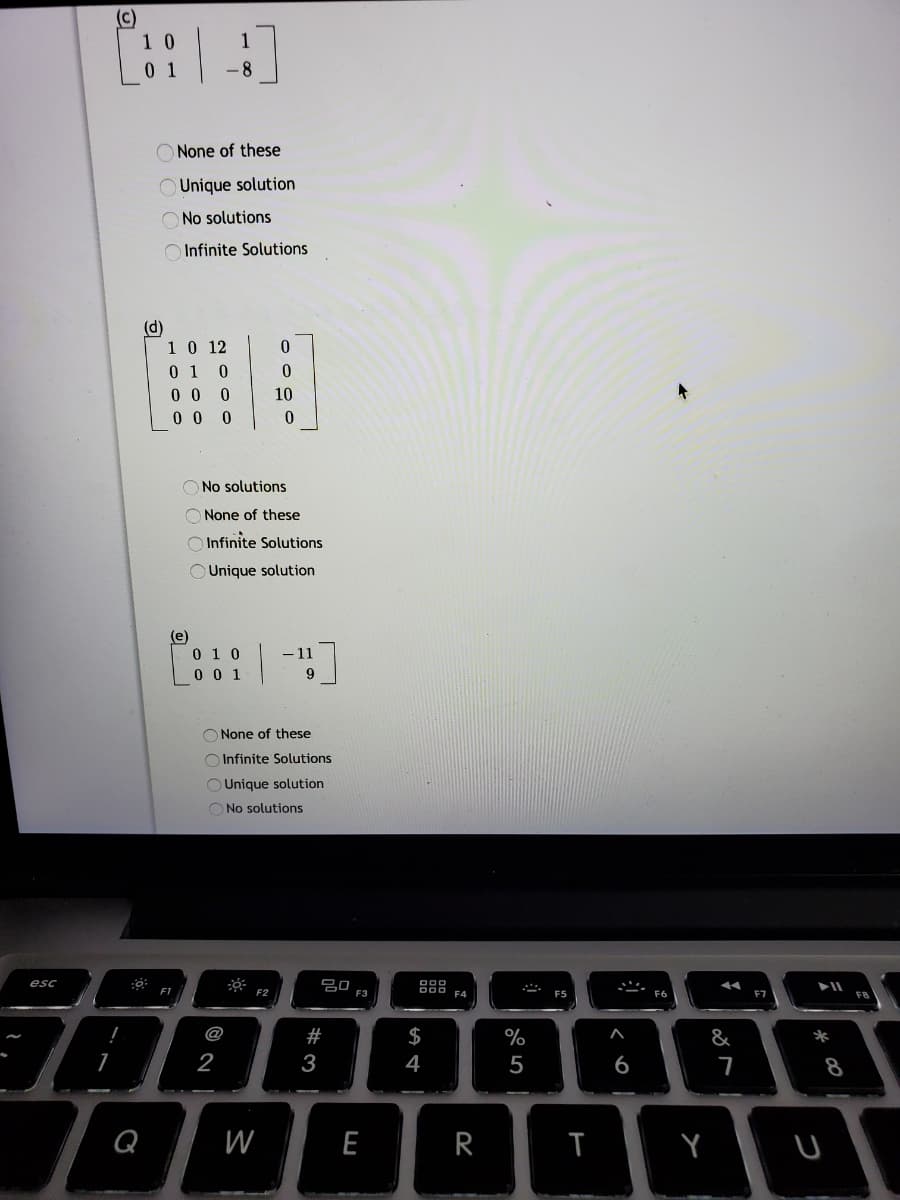 (c)
O None of these
O Unique solution
No solutions
Infinite Solutions
(d)
10 12
0 1
0 0 0
0 0 0
10
O No solutions
O None of these
O Infinite Solutions
O Unique solution
(e)
0 1 0
0 0 1
- 11
9
O None of these
O Infinite Solutions
OUnique solution
O No solutions
esc
80
F1
F2
F4
ES
@
#
$
%
&
*
2
3
4
5
6
8
Q
W
E
