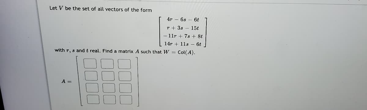 Let V be the set of all vectors of the form
4r – 6s – 6t
r + 3s – 15t
11r + 7s + 8t
14r + 11s – 6t.
with r, s and t real. Find a matrix A such that W = Col(A).
A =
