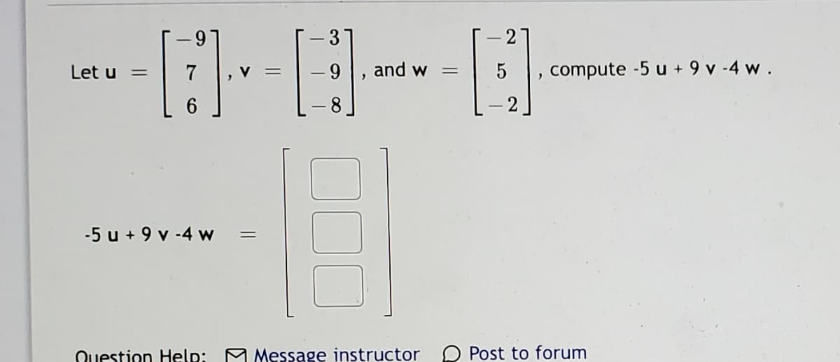 6-
-3
- 2
Let u
- 9
and w
compute -5 u + 9 v -4 w.
%3|
%3D
-5 u + 9 v -4 w
Question Help:
A Message instructor
O Post to forum
