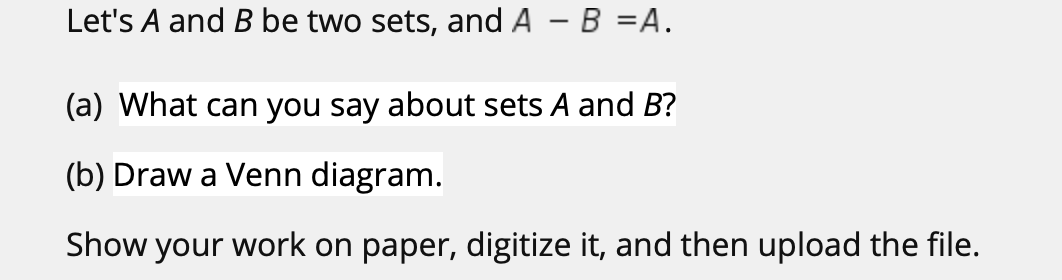 Let's A and B be two sets, and A - B =A.
(a) What can you say about sets A and B?
(b) Draw a Venn diagram.
Show your work on paper, digitize it, and then upload the file.
