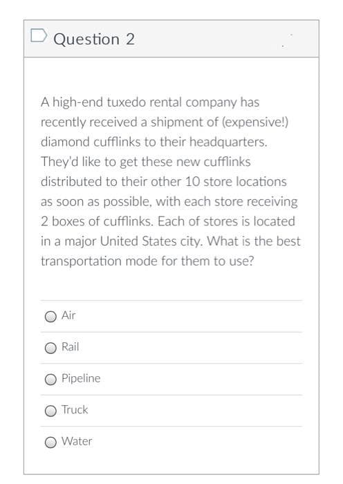 Question 2
A high-end tuxedo rental company has
recently received a shipment of (expensive!)
diamond cufflinks to their headquarters.
They'd like to get these new cufflinks
distributed to their other 10 store locations
as soon as possible, with each store receiving
2 boxes of cufflinks. Each of stores is located
in a major United States city. What is the best
transportation mode for them to use?
Air
Rail
Pipeline
Truck
Water