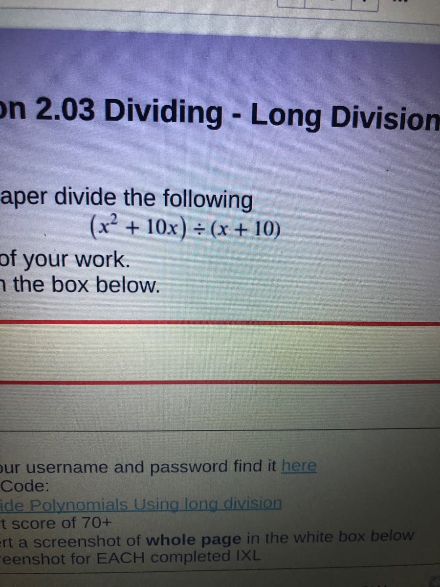 on 2.03 Dividing - Long Division
aper divide the following
(x² + 10x) ÷ (x + 10)
of your work.
n the box below.
our username and password find it here
Code:
ide Polynomials Using long division
t score of 70+
ert a screenshot of whole page in the white box below
Feenshot for EACH completed IXL
